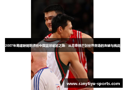 2007年易建联姚明领衔中国篮球崛起之路：从青春锋芒到世界赛场的突破与挑战