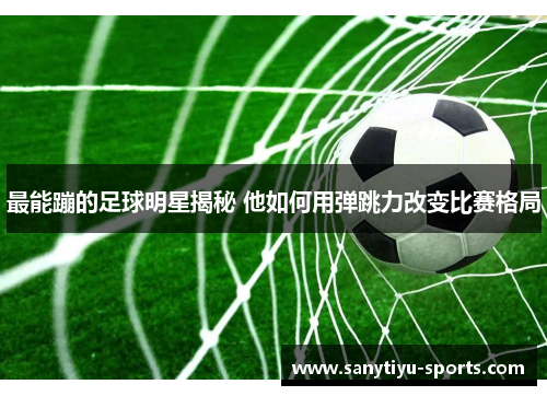 最能蹦的足球明星揭秘 他如何用弹跳力改变比赛格局
