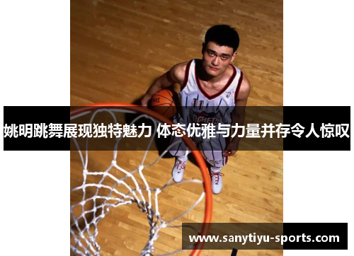 姚明跳舞展现独特魅力 体态优雅与力量并存令人惊叹