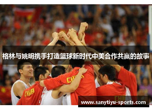 格林与姚明携手打造篮球新时代中美合作共赢的故事
